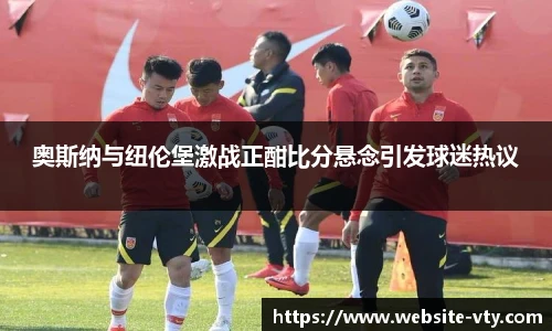 奥斯纳与纽伦堡激战正酣比分悬念引发球迷热议