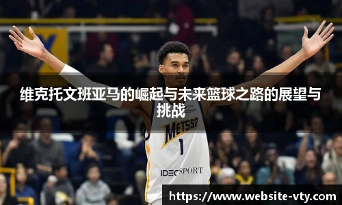 维克托文班亚马的崛起与未来篮球之路的展望与挑战