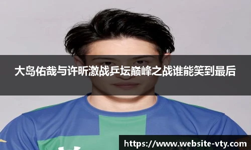 大岛佑哉与许昕激战乒坛巅峰之战谁能笑到最后