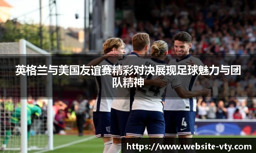 英格兰与美国友谊赛精彩对决展现足球魅力与团队精神