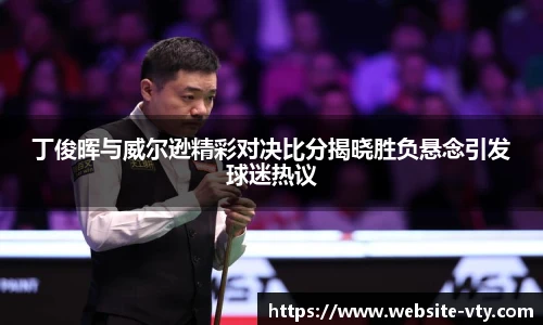 丁俊晖与威尔逊精彩对决比分揭晓胜负悬念引发球迷热议